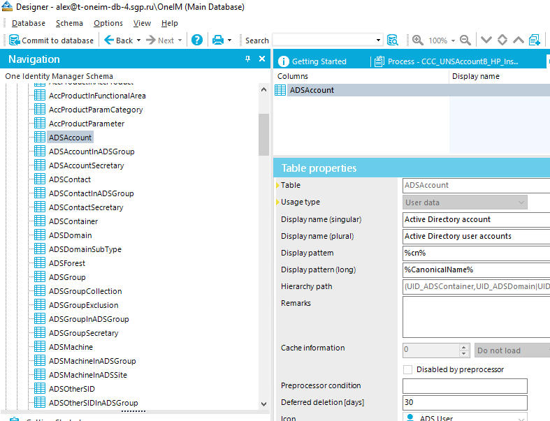 Designer - alex@t oneim db-4.domain\OneIM (Main Database) Qatabase Schema Options Yiew Help a Commit to database Back • Next • Navigation One Identity Manager Schema AccProductInFurKtionaIArea AccProductParamCategory AccProductParameter ADSAccount ADSAccountlnADSGroup ADSAccountSecretary ADscontact ADscontactlnADSGroup ADSContactSecretary ADSContainer ADSDomain ADSDomainsubType ADSForest ADSGroup ADSGroupCoIIection ADSGroupExcIusion ADSGrouplnADSGroup ADSGroupSecretary ADSMachine ADSMachinelnADSGroup ADSMachinelnADSSite ADSOtherSlD ADSOtherSlDlnADSGroup Search X Getting Started Col um ns ADSAcc Table properties Table Usage type Display name (sirrgular) Display name (plural) Display pattem Display pattern (10 ng) Hierarcfw path Remarks Cache information Prep rocesso r co nd ition Deferred deletion [days] Process - Display name AOSAccount ser data Active Directory account Active Directory user accounts (Lilo not load Disabled by preprocessor 